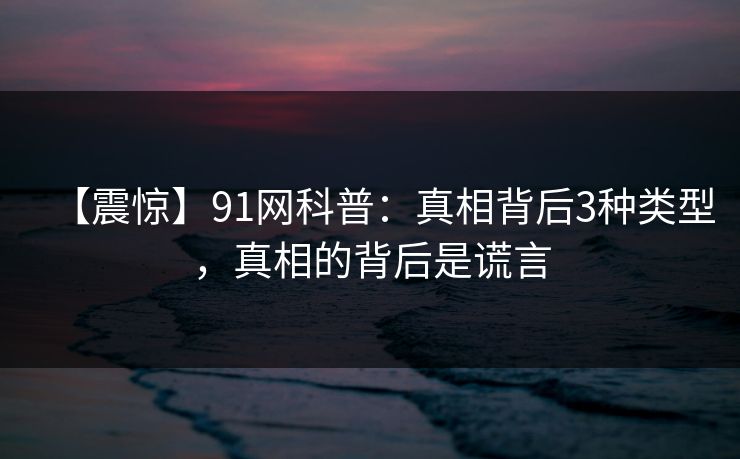 【震惊】91网科普:真相背后3种类型,真相的背后是谎言 【震惊】91网科普:真相背后3种类型,真相的背后是谎言