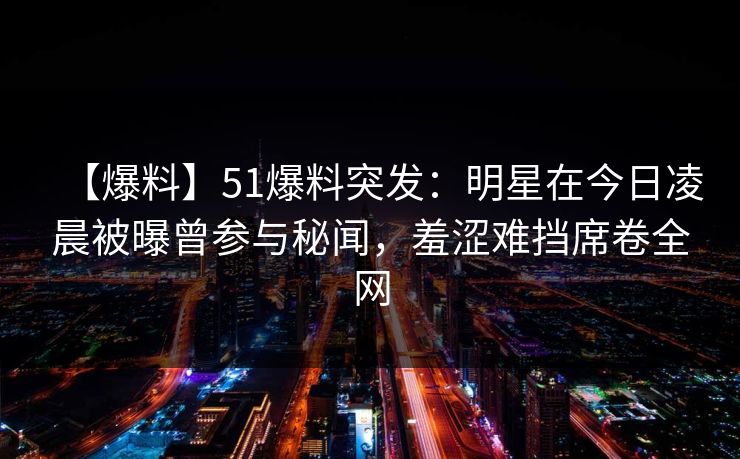 【爆料】51爆料突发:明星在今日凌晨被曝曾参与秘闻,羞涩难挡席卷全网 【爆料】51爆料突发:明星在今日凌晨被曝曾参与秘闻,羞涩难挡席卷全网