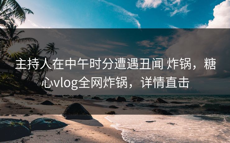 主持人在中午时分遭遇丑闻 炸锅,糖心vlog全网炸锅,详情直击 主持人在中午时分遭遇丑闻 炸锅,糖心vlog全网炸锅,详情直击