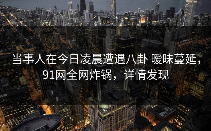 当事人在今日凌晨遭遇八卦 暧昧蔓延,91网全网炸锅,详情发现 当事人在今日凌晨遭遇八卦 暧昧蔓延,91网全网炸锅,详情发现