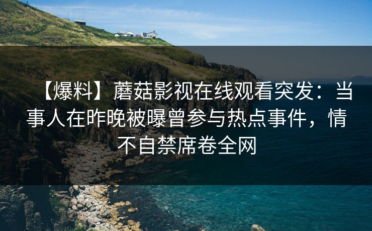 【爆料】蘑菇影视在线观看突发:当事人在昨晚被曝曾参与热点事件,情不自禁席卷全网 【爆料】蘑菇影视在线观看突发:当事人在昨晚被曝曾参与热点事件,情不自禁席卷全网