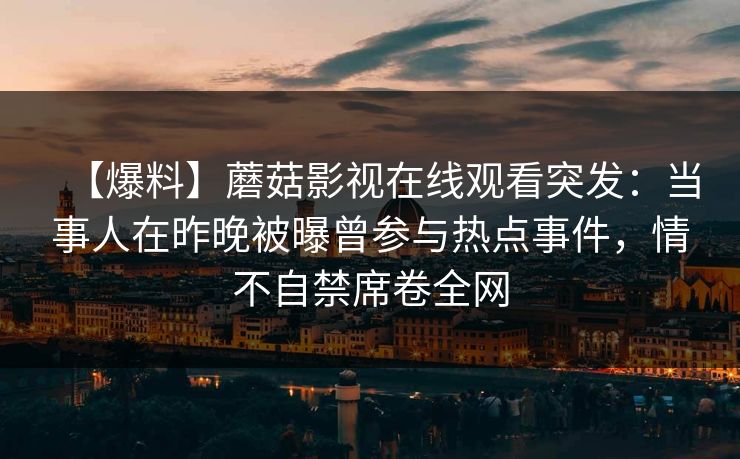 【爆料】蘑菇影视在线观看突发:当事人在昨晚被曝曾参与热点事件,情不自禁席卷全网 【爆料】蘑菇影视在线观看突发:当事人在昨晚被曝曾参与热点事件,情不自禁席卷全网