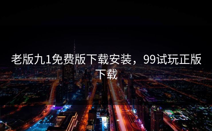 老版九1免费版下载安装,99试玩正版下载 老版九1免费版下载安装,99试玩正版下载