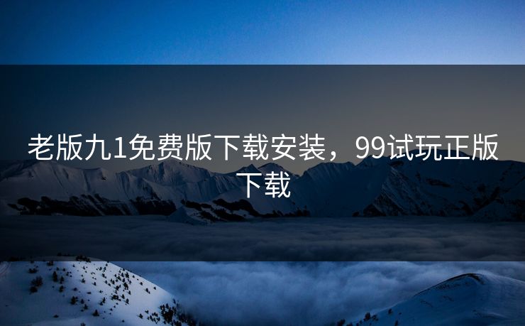老版九1免费版下载安装,99试玩正版下载 老版九1免费版下载安装,99试玩正版下载