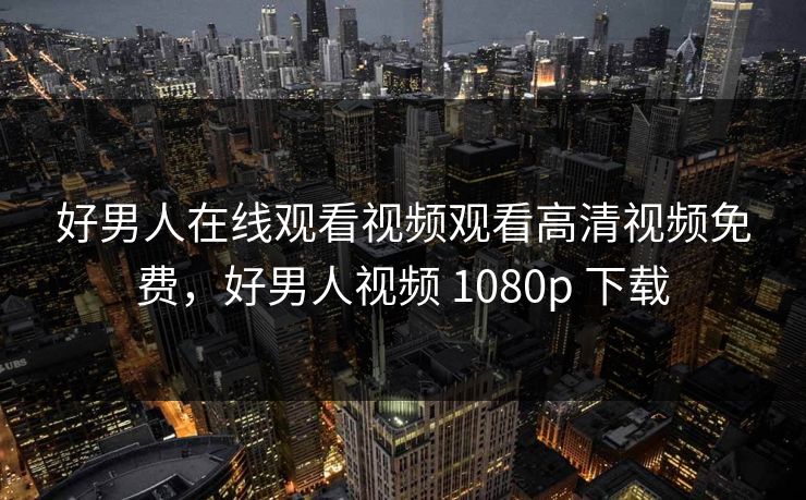 好男人在线观看视频观看高清视频免费,好男人视频 1080p 下载 好男人在线观看视频观看高清视频免费,好男人视频 1080p 下载