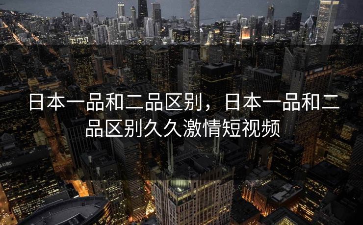 日本一品和二品区别,日本一品和二品区别久久激情短视频 日本一品和二品区别,日本一品和二品区别久久激情短视频