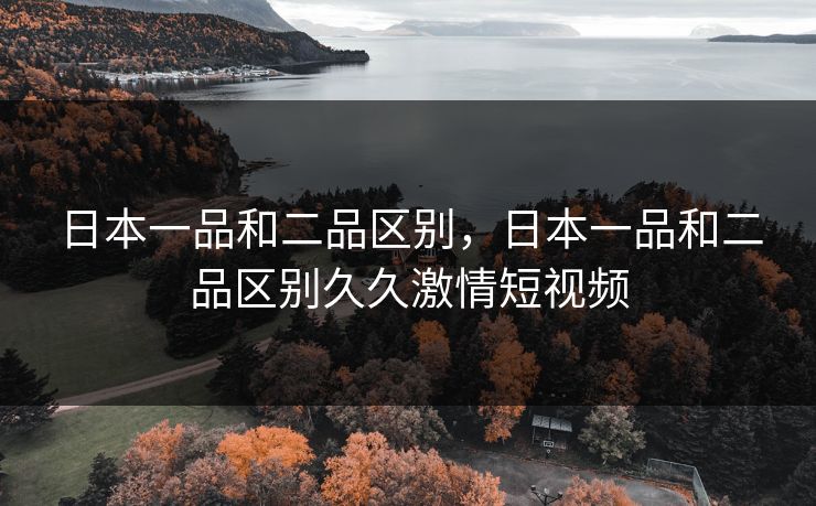 日本一品和二品区别,日本一品和二品区别久久激情短视频 日本一品和二品区别,日本一品和二品区别久久激情短视频