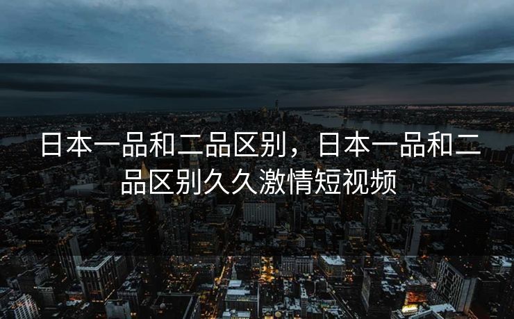 日本一品和二品区别,日本一品和二品区别久久激情短视频 日本一品和二品区别,日本一品和二品区别久久激情短视频