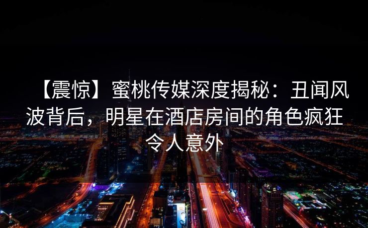 【震惊】蜜桃传媒深度揭秘：丑闻风波背后，明星在酒店房间的角色疯狂令人意外