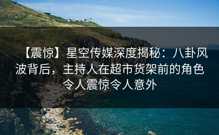 【震惊】星空传媒深度揭秘:八卦风波背后,主持人在超市货架前的角色令人震惊令人意外 【震惊】星空传媒深度揭秘:八卦风波背后,主持人在超市货架前的角色令人震惊令人意外