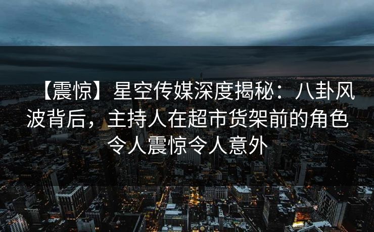 【震惊】星空传媒深度揭秘:八卦风波背后,主持人在超市货架前的角色令人震惊令人意外 【震惊】星空传媒深度揭秘:八卦风波背后,主持人在超市货架前的角色令人震惊令人意外