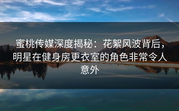 蜜桃传媒深度揭秘:花絮风波背后,明星在健身房更衣室的角色非常令人意外 蜜桃传媒深度揭秘:花絮风波背后,明星在健身房更衣室的角色非常令人意外