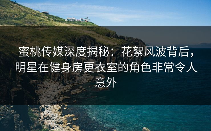 蜜桃传媒深度揭秘:花絮风波背后,明星在健身房更衣室的角色非常令人意外 蜜桃传媒深度揭秘:花絮风波背后,明星在健身房更衣室的角色非常令人意外