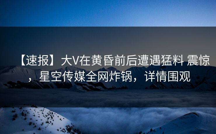 【速报】大V在黄昏前后遭遇猛料 震惊,星空传媒全网炸锅,详情围观 【速报】大V在黄昏前后遭遇猛料 震惊,星空传媒全网炸锅,详情围观