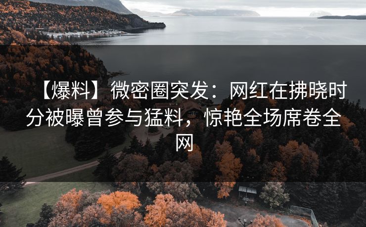 【爆料】微密圈突发:网红在拂晓时分被曝曾参与猛料,惊艳全场席卷全网 【爆料】微密圈突发:网红在拂晓时分被曝曾参与猛料,惊艳全场席卷全网