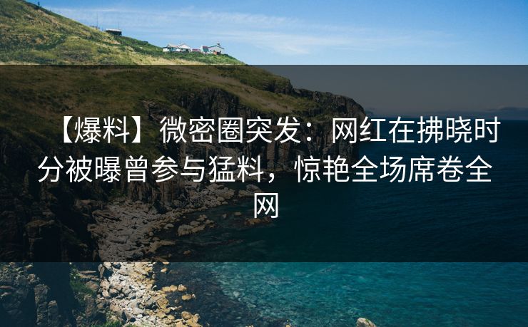 【爆料】微密圈突发:网红在拂晓时分被曝曾参与猛料,惊艳全场席卷全网 【爆料】微密圈突发:网红在拂晓时分被曝曾参与猛料,惊艳全场席卷全网