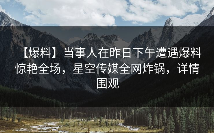 【爆料】当事人在昨日下午遭遇爆料 惊艳全场，星空传媒全网炸锅，详情围观