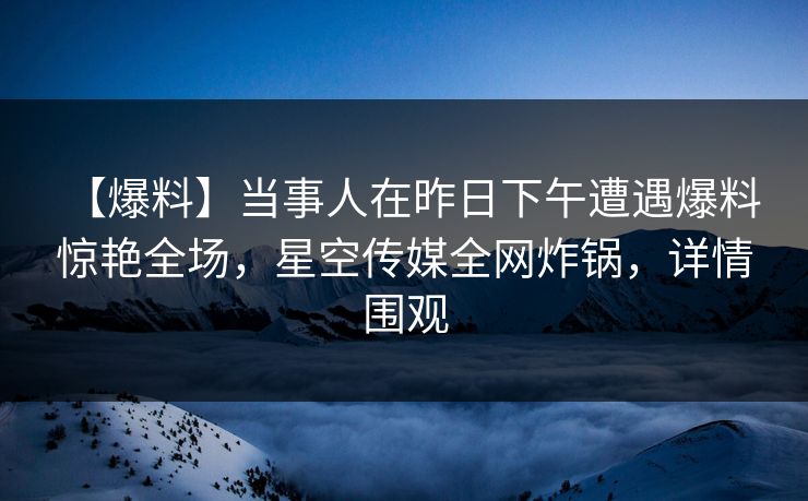 【爆料】当事人在昨日下午遭遇爆料 惊艳全场,星空传媒全网炸锅,详情围观 【爆料】当事人在昨日下午遭遇爆料 惊艳全场,星空传媒全网炸锅,详情围观