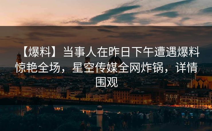【爆料】当事人在昨日下午遭遇爆料 惊艳全场,星空传媒全网炸锅,详情围观 【爆料】当事人在昨日下午遭遇爆料 惊艳全场,星空传媒全网炸锅,详情围观