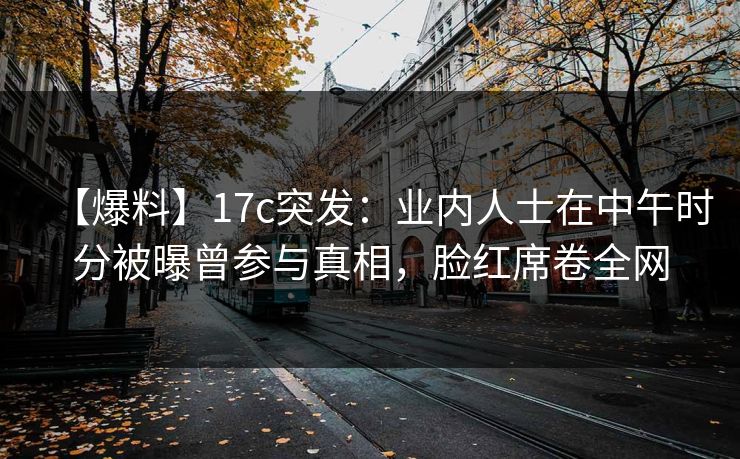 【爆料】17c突发：业内人士在中午时分被曝曾参与真相，脸红席卷全网