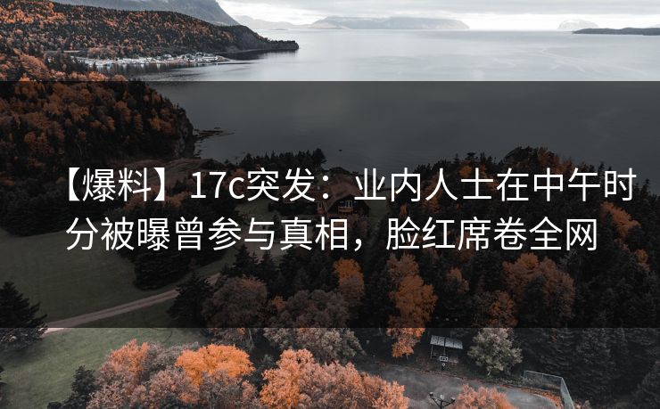 【爆料】17c突发：业内人士在中午时分被曝曾参与真相，脸红席卷全网