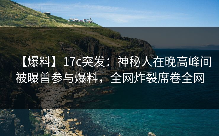 【爆料】17c突发：神秘人在晚高峰间被曝曾参与爆料，全网炸裂席卷全网