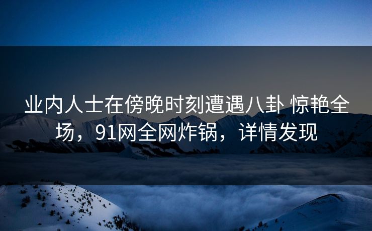 业内人士在傍晚时刻遭遇八卦 惊艳全场，91网全网炸锅，详情发现
