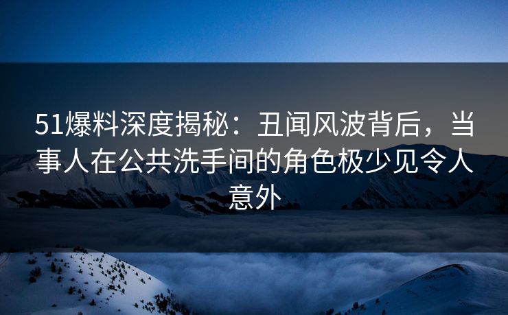 51爆料深度揭秘:丑闻风波背后,当事人在公共洗手间的角色极少见令人意外