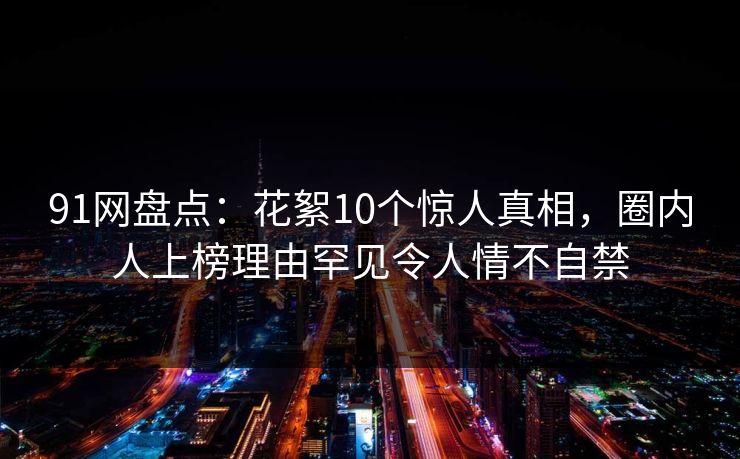 91网盘点:花絮10个惊人真相,圈内人上榜理由罕见令人情不自禁