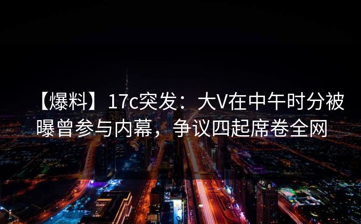【爆料】17c突发:大V在中午时分被曝曾参与内幕,争议四起席卷全网 【爆料】17c突发:大V在中午时分被曝曾参与内幕,争议四起席卷全网