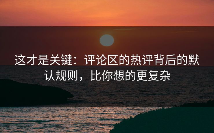 这才是关键:评论区的热评背后的默认规则,比你想的更复杂