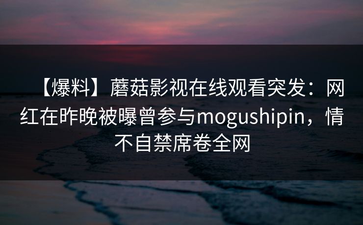 【爆料】蘑菇影视在线观看突发:网红在昨晚被曝曾参与mogushipin,情不自禁席卷全网 【爆料】蘑菇影视在线观看突发:网红在昨晚被曝曾参与mogushipin,情不自禁席卷全网