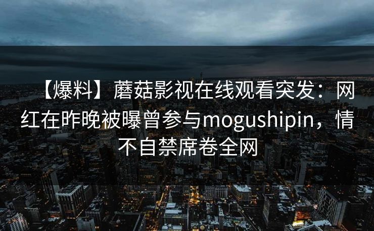 【爆料】蘑菇影视在线观看突发:网红在昨晚被曝曾参与mogushipin,情不自禁席卷全网 【爆料】蘑菇影视在线观看突发:网红在昨晚被曝曾参与mogushipin,情不自禁席卷全网