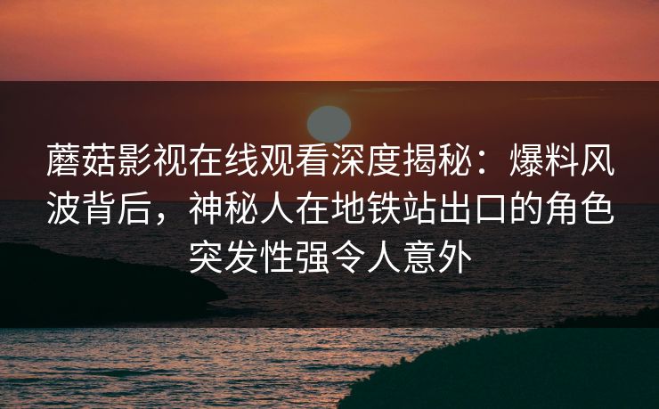 蘑菇影视在线观看深度揭秘：爆料风波背后，神秘人在地铁站出口的角色突发性强令人意外