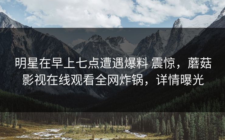 明星在早上七点遭遇爆料 震惊，蘑菇影视在线观看全网炸锅，详情曝光