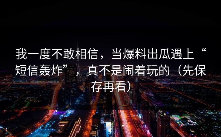 我一度不敢相信,当爆料出瓜遇上“短信轰炸”,真不是闹着玩的(先保存再看)