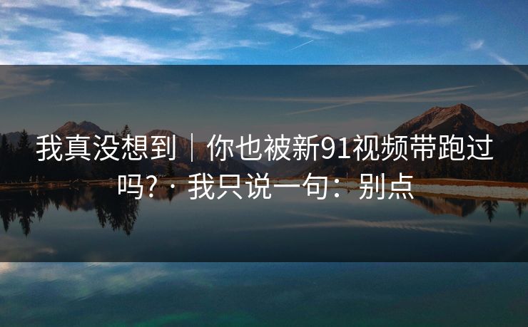 我真没想到|你也被新91视频带跑过吗? · 我只说一句:别点