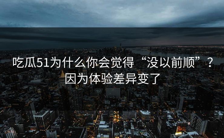 吃瓜51为什么你会觉得“没以前顺”？因为体验差异变了