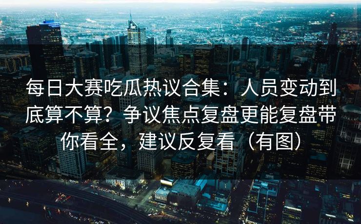 每日大赛吃瓜热议合集:人员变动到底算不算?争议焦点复盘更能复盘带你看全,建议反复看(有图) 每日大赛吃瓜热议合集:人员变动到底算不算?争议焦点复盘更能复盘带你看全,建议反复看(有图)