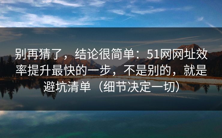 别再猜了，结论很简单：51网网址效率提升最快的一步，不是别的，就是避坑清单（细节决定一切）