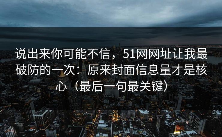 说出来你可能不信,51网网址让我最破防的一次:原来封面信息量才是核心(最后一句最关键) 说出来你可能不信,51网网址让我最破防的一次:原来封面信息量才是核心(最后一句最关键)