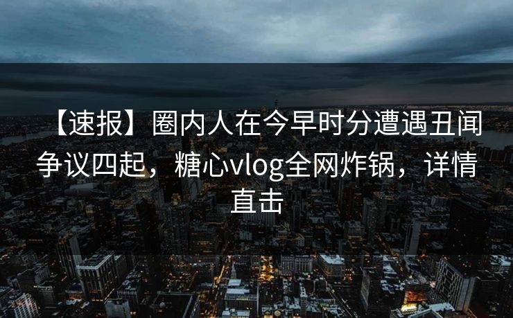 【速报】圈内人在今早时分遭遇丑闻 争议四起，糖心vlog全网炸锅，详情直击
