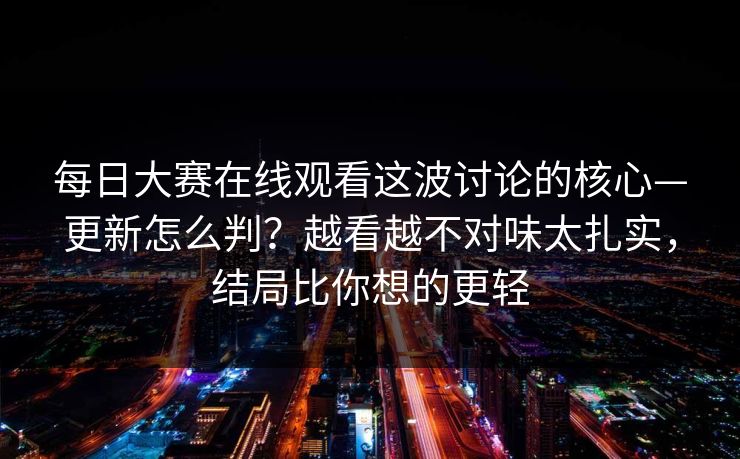 每日大赛在线观看这波讨论的核心—更新怎么判？越看越不对味太扎实，结局比你想的更轻