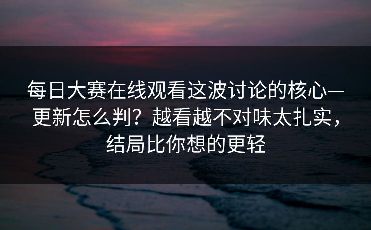每日大赛在线观看这波讨论的核心—更新怎么判?越看越不对味太扎实,结局比你想的更轻