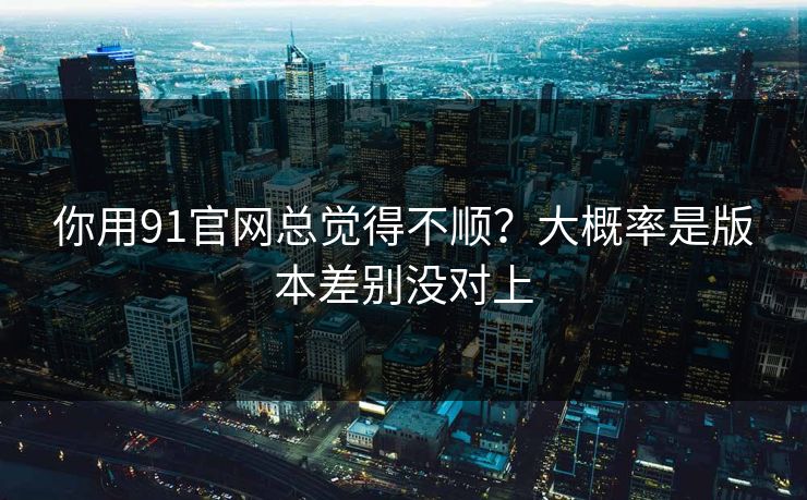 你用91官网总觉得不顺？大概率是版本差别没对上