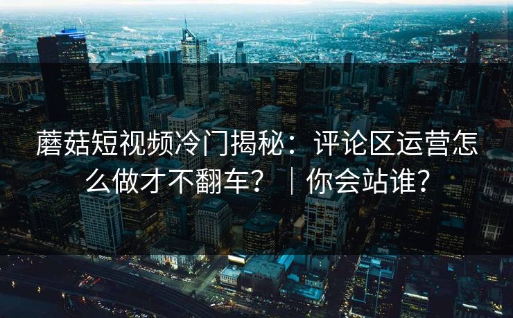 蘑菇短视频冷门揭秘：评论区运营怎么做才不翻车？｜你会站谁？