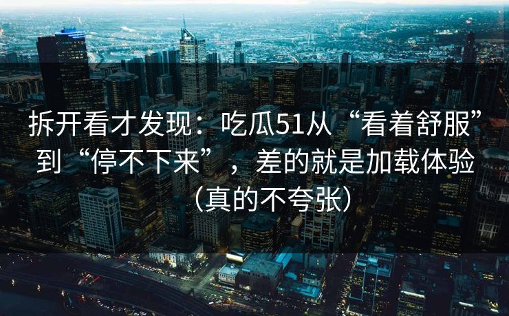 拆开看才发现：吃瓜51从“看着舒服”到“停不下来”，差的就是加载体验（真的不夸张）
