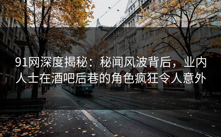 91网深度揭秘：秘闻风波背后，业内人士在酒吧后巷的角色疯狂令人意外