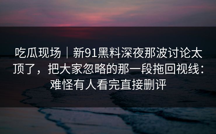 吃瓜现场|新91黑料深夜那波讨论太顶了,把大家忽略的那一段拖回视线:难怪有人看完直接删评 吃瓜现场|新91黑料深夜那波讨论太顶了,把大家忽略的那一段拖回视线:难怪有人看完直接删评