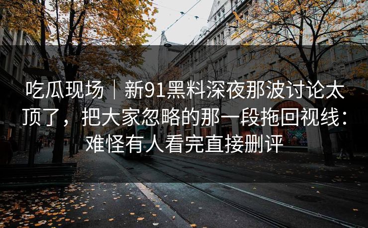 吃瓜现场|新91黑料深夜那波讨论太顶了,把大家忽略的那一段拖回视线:难怪有人看完直接删评 吃瓜现场|新91黑料深夜那波讨论太顶了,把大家忽略的那一段拖回视线:难怪有人看完直接删评
